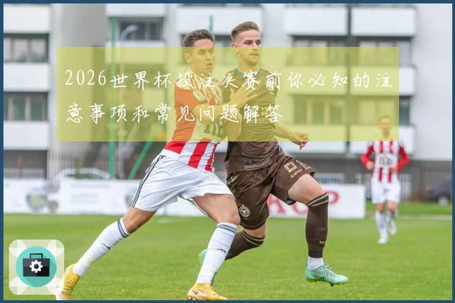 2026世界杯投注决赛前你必知的注意事项和常见问题解答